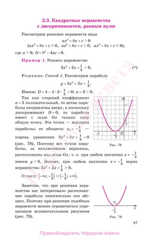 87
2.3. Квадратные неравенства
с дискриминантом, равным нулю
Рассмотрим решение неравенств вида
ax2
+ bx + c 0
(ax2
+ bx + c 0, ax2
+ bx + c 0, ax2
+ bx + c 0),
где а 0; D = b2
− 4ac = 0.
Пример 1. Решить неравенство
3x2
+ 2x + 1
3
0. (*)
Решение. Cпособ 1. Рассмотрим параболу
у = 3x2
+ 2x + 1
3
.
Имеем: D = 4 − 4 3 1
3
= 0; а = 3 0.
Так как старший коэффициент
а = 3 положительный, то ветви пара-
болы направлены вверх, а поскольку
дискриминант D = 0, то парабола
имеет с осью Ох только одну
общую точку. Эта точка — вершина
параболы; ее абсцисса х0 = − 1
3
—
корень уравнения 3х2
+ 2х + 1
3
= 0
(рис. 78). Поэтому все точки пара-
болы, за исключением вершины,
расположены над осью Ох, т. е. при любом значении х ≠ − 1
3
имеем у 0. Значит, при любом значении х ≠ − 1
3
верно
неравенство 3x2
+ 2x + 1
3
0.
Ответ: − − − +; ; .1
3
1
3
Заметим, что при решении нера-
венства нас интересовало расположе-
ние параболы относительно оси абс-
цисс. Поэтому при решении подобных
неравенств можно ограничиться упро-
щенным вспомогательным рисунком
(рис. 79).
Рис. 78
Рис. 79
Правообладатель Народная асвета
Народная
асвета
 