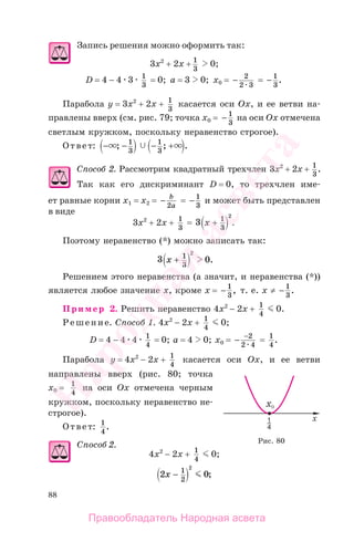 88
Запись решения можно оформить так:
3x2
+ 2x + 1
3
0;
D = 4 − 4 3 1
3
= 0; а = 3 0; x0 = − 2
2 3
= − 1
3
.
Парабола у = 3x2
+ 2x + 1
3
касается оси Ох, и ее ветви на-
правлены вверх (см. рис. 79; точка x0 = − 1
3
на оси Ох отмечена
светлым кружком, поскольку неравенство строгое).
Ответ: − − − +; ; .1
3
1
3
Способ 2. Рассмотрим квадратный трехчлен 3x2
+ 2x + 1
3
.
Так как его дискриминант D = 0, то трехчлен име-
ет равные корни x1 = x2 = − b
a2
= − 1
3
и может быть представлен
в виде
3x2
+ 2x + 1
3
= 3 1
3
2
x + .
Поэтому неравенство (*) можно записать так:
3 01
3
2
x + .
Решением этого неравенства (а значит, и неравенства (*))
является любое значение х, кроме х = − 1
3
, т. е. х ≠ − 1
3
.
Пример 2. Решить неравенство 4x2
− 2x + 1
4
0.
Решение. Способ 1. 4x2
− 2x + 1
4
0;
D = 4 − 4 4 1
4
= 0; а = 4 0; x0 = − −2
2 4
= 1
4
.
Парабола у = 4x2
− 2x + 1
4
касается оси Ох, и ее ветви
направлены вверх (рис. 80; точка
x0 = 1
4
на оси Ох отмечена черным
кружком, поскольку неравенство не-
строгое).
Ответ: 1
4
.
Способ 2.
4x2
− 2x + 1
4
0;
2 01
2
2
x − ;
Рис. 80
Правообладатель Народная асвета
Народная
асвета
 