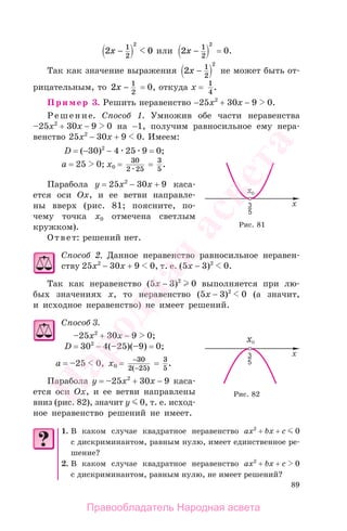 89
2 01
2
2
x − или 2 1
2
2
x − = 0.
Так как значение выражения 2 1
2
2
x − не может быть от-
рицательным, то 2 1
2
x − = 0, откуда x = 1
4
.
Пример 3. Решить неравенство −25x2
+ 30x − 9 0.
Решение. Способ 1. Умножив обе части неравенства
–25x2
+ 30x − 9 0 на −1, получим равносильное ему нера-
венство 25x2
− 30x + 9 0. Имеем:
D = (−30)2
− 4 25 9 = 0;
а = 25 0; x0 = 30
2 25
= 3
5
.
Парабола у = 25x2
− 30x + 9 каса-
ется оси Ох, и ее ветви направле-
ны вверх (рис. 81; поясните, по-
чему точка x0 отмечена светлым
кружком).
Ответ: решений нет.
Способ 2. Данное неравенство равносильное неравен-
ству 25x2
− 30x + 9 0, т. е. (5x − 3)2
0.
Так как неравенство (5x − 3)2
0 выполняется при лю-
бых значениях х, то неравенство (5x − 3)2
0 (а значит,
и исходное неравенство) не имеет решений.
Способ 3.
–25x2
+ 30x − 9 0;
D = 302
− 4(–25)(–9) = 0;
а = –25 0, x0 = −
−
30
2 25( )
= 3
5
.
Парабола у = –25x2
+ 30x − 9 каса-
ется оси Ох, и ее ветви направлены
вниз (рис. 82), значит y 0, т. е. исход-
ное неравенство решений не имеет.
1. В каком случае квадратное неравенство ax2
+ bx + c 0
с дискриминантом, равным нулю, имеет единственное ре-
шение?
2. В каком случае квадратное неравенство ax2
+ bx + c 0
с дискриминантом, равным нулю, не имеет решений?
Рис. 81
Рис. 82
Правообладатель Народная асвета
Народная
асвета
 