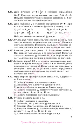 9
1.15. Дана функция y x= +6 1
3
с областью определения
D = R. Известно, что у принимает значения: 0; 3; −6; −9.
Найдите соответствующие значения аргумента х. Ука-
жите множество значений функции.
1.16. Дана функция у с областью определения D = R. При
каком значении х значение функции у равно р, если:
1) у = 2х − 4, р = 6; 2) у = −3х + 4, р = 4;
3) y x= −( ) ,2 5 1
3
р = 12; 4) у = 1
4
(7 − 6x), р = −4?
Найдите множество значений функции.
1.17°. Сумма двух чисел равна 82. Одно из них равно х. Как
зависит значение второго числа у от первого? Является
ли эта зависимость функцией? Если да, то укажите об-
ласть определения функции и множество ее значений.
1.18°. Разность двух чисел равна 20. Вычитаемое равно х.
Как зависит уменьшаемое у от вычитаемого? Является
ли эта зависимость функцией? Если да, то укажите об-
ласть определения функции и множество ее значений.
1.19°. Забором длиной 80 м огорожена прямоугольная пло-
щадка. Ширина площадки равна х. Как зависит длина
площадки у от ширины? Является ли эта зависимость
функцией? Если да, то укажите область определения
этой функции и множество ее значений, зная, что х —
натуральное число.
1.20. Одна сторона прямоугольника равна х см, а другая —
на 2 см меньше.
1) Найдите периметр у прямоугольника.
2) Докажите, что у является функцией от х.
3) Укажите область определения D функции у.
4) Найдите значения у, соответствующие значению х,
равному 5 см, 10 см, 14 см, 16 см.
5) Найдите множество значений функции y.
1.21. Сторона квадрата равна х см.
1) Найдите площадь у квадрата.
2) Докажите, что у является функцией от х.
3) Укажите область определения D функции у.
4) Найдите значения у, соответствующие значению х,
равному 11 см, 15 см, 17 см, 21 см.
5) Найдите множество значений функции у.
Правообладатель Народная асвета
Народная
асвета
 