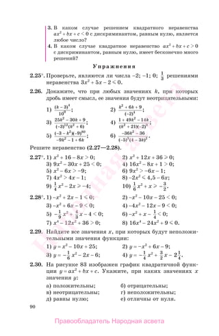 90
3. В каком случае решением квадратного неравенства
ax2
+ bx + c 0 с дискриминантом, равным нулю, является
любое число?
4. В каком случае квадратное неравенство ax2
+ bx + c 0
с дискриминантом, равным нулю, имеет бесконечно много
решений?
Упражнения
2.25°. Проверьте, являются ли числа −2; −1; 0; 1
3
решениями
неравенства 3x2
+ 5x − 2 0.
2.26. Докажите, что при любых значениях k, при которых
дробь имеет смысл, ее значения будут неотрицательными:
1)
( )
;
k − 3
10
4
0 2)
k k2
4
6 9
2
+ +
−( )
;
3)
25 30 9
3 6
2
12 2
k k
k
− +
− +( ) ( )
; 4)
1 49 14
21 2
2
2 0
+ −
+ −
k k
k( )( )
;
5) ( )( )
;
− − −
− +
3 9
9 1 6
2 80
2
k
k k−
6)
− −
− −
36 36
5 4 3
2
3 2
k
k( ) ( )
.
Решите неравенство (2.27—2.28).
2.27°. 1) x2
+ 16 − 8x 0; 2) x2
+ 12x + 36 0;
3) 9x2
− 30x + 25 0; 4) 16x2
− 8x + 1 0;
5) x2
− 6x –9; 6) 9x2
–6x − 1;
7) 4x2
4x − 1; 8) −2x2
4,5 − 6x;
9) 1
4
x2
− 2x –4; 10) 1
6
x2
+ x − 3
2
.
2.28°. 1) −x2
+ 2x − 1 0; 2) −x2
− 10x − 25 0;
3) −x2
+ 6x − 9 0; 4) −4x2
− 12x − 9 0;
5) − 1
9
x2
+ 4
3
x − 4 0; 6) −x2
+ x − 1
4
0;
7) x4
− 12x2
+ 36 0; 8) 16x4
− 24x2
+ 9 0.
2.29. Найдите все значения х, при которых будут неположи-
тельными значения функции:
1) y = x2
− 10x + 25; 2) y = –x2
+ 6x − 9;
3) y = − 1
6
x2
− 2x − 6; 4) y = − 1
4
x2
+ 3
2
x − 21
4
.
2.30. На рисунке 83 изображен график квадратичной функ-
ции y = ax2
+ bx + c. Укажите, при каких значениях х
значения у:
а) положительны; б) отрицательны;
в) неотрицательны; г) неположительны;
д) равны нулю; е) отличны от нуля.
Правообладатель Народная асвета
Народная
асвета
 