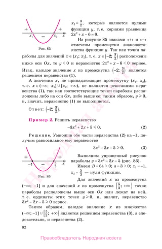 92
x2 = 3
2
, которые являются нулями
функции у, т. е. корнями уравнения
2х2
+ х − 6 = 0.
На рисунке 85 знаками «+» и «−»
отмечены промежутки знакопосто-
янства функции у. Так как точки па-
раболы для значений x ∈ (х1; x2), т. е. x ∈ −2 3
2
; расположены
ниже оси Ox, то у 0 и неравенство 2х2
+ х − 6 0 верное.
Итак, каждое значение х из промежутка −2 3
2
; является
решением неравенства (1).
А значения х, не принадлежащие промежутку (х1; x2),
т. е. x ∈ (− ; х1] [x2; + ), не являются решениями нера-
венства (1), так как соответствующие точки параболы распо-
ложены либо на оси Ох, либо выше ее; таким образом, у 0,
и, значит, неравенство (1) не выполняется.
Ответ: −2 3
2
; .
Пример 2. Решить неравенство
–3x2
+ 2x + 5 0. (2)
Решение. Умножив обе части неравенства (2) на −1, по-
лучим равносильное ему неравенство
3x2
− 2x − 5 0. (3)
Выполним упрощенный рисунок
параболы у = 3x2
− 2x − 5 (рис. 86).
Имеем D = 64 0; a = 3 0; х1 = −1,
х2 = 5
3
— нули функции.
Для значений х из промежутка
(– ; −1] и для значений х из промежутка 5
3
; + точки
параболы расположены выше оси Ох или лежат на ней,
т. е. ординаты этих точек у 0, и, значит, неравенство
3x2
− 2x − 5 0 верное.
Таким образом, каждое значение х из множества
(– ; −1] 5
3
; + является решением неравенства (3), а сле-
довательно, и неравенства (2).
Рис. 85
Рис. 86
Правообладатель Народная асвета
Народная
асвета
 