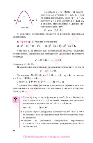 94
Парабола у = (5 − 2х)(x − 7) пересе-
кает ось Ох в точках х1 = 2,5, х2 = 7, и
ее ветви направлены вниз (а = −2 0),
поэтому у 0 при любом х ∈ [2,5; 7],
а значит, выполняется и данное не-
равенство (рис. 89).
Ответ: [2,5; 7].
К решению неравенств сводится и решение некоторых
уравнений.
Пример 5. Решить уравнение:
а) x x2 2
81 81− = − ; б) x x x x2 2
5 4 5 4− + = − + .
Решение. а) Используя определение модуля, получим
неравенство, равносильное исходному уравнению (поясните
почему):
х2
− 81 0, т. е. |х| 9,
откуда x ∈ [−9; 9].
б) Уравнение равносильно неравенству (поясните почему)
х2
− 5x + 4 0.
Поскольку D = 9 0, а = 1 0, х1 = 1, х2 = 4, то имеем
x ∈ (– ; 1] [4; + ).
Ответ: a) [−9; 9]; б) (– ; 1] [4; + ).
С другим способом решения квадратных неравенств с по-
ложительным дискриминантом мы познакомимся в следую-
щем пункте.
1. Пусть х1 и х2 — нули функции у = ах2
+ bx + c. Верно ли,
что промежуток (х1; х2) является множеством решений
квадратного неравенства ах2
+ bx + c 0, если:
а) а 0; б) а 0?
2. В каком случае квадратное неравенство ах2
+ bx + c 0 с
положительным дискриминантом имеет бесконечно мно-
го решений?
3*. Может ли решением квадратного неравенства
ах2
+ bx + c 0 с положительным дискриминантом быть
любое число?
Рис. 89
Правообладатель Народная асвета
Народная
асвета
 