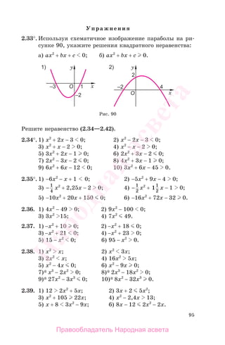 95
Упражнения
2.33°. Используя схематичное изображение параболы на ри-
сунке 90, укажите решения квадратного неравенства:
а) ах2
+ bx + c 0; б) ах2
+ bx + c 0.
Рис. 90
Решите неравенство (2.34—2.42).
2.34°. 1) x2
+ 2x − 3 0; 2) x2
− 2x − 3 0;
3) x2
+ x − 2 0; 4) x2
− x − 2 0;
5) 3x2
+ 2x − 1 0; 6) 2x2
+ 3x − 2 0;
7) 2x2
− 3x − 2 0; 8) 4x2
+ 3x − 1 0;
9) 6x2
+ 6x − 12 0; 10) 3x2
+ 6x − 45 0.
2.35°. 1) −6x2
− x + 1 0; 2) −5x2
+ 9x − 4 0;
3) − 1
4
x2
+ 2,25x − 2 0; 4) − 1
2
x2
+ 11
2
x − 1 0;
5) −10x2
+ 20x + 150 0; 6) −16x2
+ 72x − 32 0.
2.36. 1) 4x2
− 49 0; 2) 9x2
− 100 0;
3) 3x2
15; 4) 7x2
49.
2.37. 1) −x2
+ 10 0; 2) −x2
+ 18 0;
3) −x2
+ 21 0; 4) −x2
+ 23 0;
5) 15 − x2
0; 6) 95 − x2
0.
2.38. 1) x2
x; 2) x2
3x;
3) 2x2
x; 4) 16x2
5x;
5) x2
− 4x 0; 6) x2
− 9x 0;
7)* x3
− 2x2
0; 8)* 2x3
− 18x2
0;
9)* 27x2
− 3x3
0; 10)* 8x2
− 32x3
0.
2.39. 1) 12 2x2
+ 5x; 2) 3x + 2 5x2
;
3) x2
+ 105 22x; 4) x2
− 2,4x 13;
5) x + 8 3x2
− 9x; 6) 8x − 12 2x2
− 2x.
Правообладатель Народная асвета
Народная
асвета
 