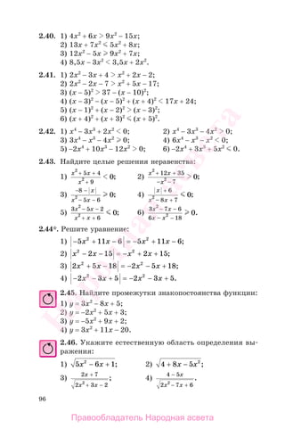 96
2.40. 1) 4x2
+ 6x 9x2
− 15x;
2) 13x + 7x2
5x2
+ 8x;
3) 12x2
− 5x 9x2
+ 7x;
4) 8,5x − 3x2
3,5x + 2x2
.
2.41. 1) 2x2
− 3x + 4 x2
+ 2x − 2;
2) 2x2
− 2x − 7 x2
+ 5x − 17;
3) (x − 5)2
37 − (x − 10)2
;
4) (x − 3)2
− (x − 5)2
+ (x + 4)2
17x + 24;
5) (x − 1)2
+ (x − 2)2
(x − 3)2
;
6) (x + 4)2
+ (x + 3)2
(x + 5)2
.
2.42. 1) x4
− 3x3
+ 2x2
0; 2) x4
− 3x3
− 4x2
0;
3) 3x4
− x3
− 4x2
0; 4) 6x4
− x3
− x2
0;
5) −2x4
+ 10x3
− 12x2
0; 6) −2x4
+ 3x3
+ 5x2
0.
2.43. Найдите целые решения неравенства:
1)
x x
x
2
2
5 4
9
0
+ +
+
; 2)
x x
x
2
2
12 35
7
0
+ +
− −
;
3)
− −
− −
8
5 6
2 0
x
x x
; 4)
x
x x
+
− +
6
8 7
2 0;
5)
3 5 2
6
2
2 0
x x
x x
− −
+ +
; 6)
3 7 6
6 18
2
2 0
x x
x x
− −
− −
.
2.44*. Решите уравнение:
1) − + − = − + −5 11 6 5 11 62 2
х х х х ;
2) х х х х2 2
2 15 2 15− − = − + + ;
3) 2 5 18 2 5 182 2
х х х х+ − = − − + ;
4) − − + = − − +2 3 5 2 3 52 2
х х х х .
2.45. Найдите промежутки знакопостоянства функции:
1) у = 3x2
− 8x + 5;
2) у = −2x2
+ 5x + 3;
3) у = −5x2
+ 9x + 2;
4) у = 3x2
+ 11x − 20.
2.46. Укажите естественную область определения вы-
ражения:
1) 5 6 12
x x− + ; 2) 4 8 5 2
+ −x x ;
3)
2 7
2 3 22
x
x x
+
+ −
; 4)
4 5
2 7 62
−
− +
x
x x
.
Правообладатель Народная асвета
Народная
асвета
 