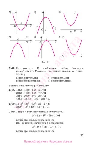 97
2.47. На рисунке 91 изображен график функции
у = ax2
+ bx + c. Укажите, при каких значениях х зна-
чения у:
а) положительны; б) отрицательны;
в) неположительны; г) неотрицательны.
Решите неравенство (2.48—2.49).
2.48. 1) (x + 5)3x − 6(x + 5) 0;
2) (x − 7)5x + 8(x − 7) 0;
3) (4 − x)2x + 9(4 − x) 0;
4) (3 − 2x)4x − 13(3 − 2x) 0.
2.49*.1) −x4
+ 3x3
− 3x2
+ 3x − 2 0;
2) x4
+ 4x3
+ 4x2
+ 4x + 3 0.
2.50*.1) При каких значениях k неравенство
x2
+ 6x + 5k2
− 6k + 1 0
верно при любых значениях х?
2) При каких значениях k неравенство
−x2
− 2(k + 1)x − 9k + 5 0
верно при любых значениях х?
Рис. 91
Правообладатель Народная асвета
Народная
асвета
 
