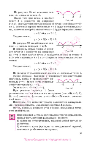 99
На рисунке 95 это отмечено зна-
ком «+» слева от точки −3.
После того как точка х пройдет
точку −3 и окажется на интервале
(–3; 2), она будет находиться справа от точки −3 и слева от точ-
ки 2. Значения первого множителя х + 3 будут положительны-
ми, а значения второго множителя х − 2 будут отрицательными:
х + 3 0 и х − 2 0.
Следовательно,
у = (х + 3)(х − 2) 0.
На рисунке 96 это обозначено зна-
ком «−» между точками −3 и 2.
И наконец, когда точка х прой-
дет точку 2 и окажется на интервале
(2; + ) (в этом случае точка х находится справа от точек −3
и 2), оба множителя х + 3 и х − 2 примут положительные зна-
чения:
х + 3 0 и х − 2 0.
Следовательно,
у = (х + 3)(х − 2) 0.
На рисунке 97 это обозначено знаком «+» справа от точки 2.
Таким образом, функция у принимает положительные
значения, когда х принадлежит ин-
тервалу (– ; −3) или когда х принад-
лежит интервалу (2; + ).
Ответ: (– ; −3) (2; + ).
При решении примера 1 было
установлено, что на каждом из интервалов (– ; −3), (–3; 2),
(2; + ) значения функции у = (х + 3)(х − 2) имеют постоян-
ный знак.
Напомним, что такие интервалы называются интервала-
ми (промежутками) знакопостоянства функции.
Метод, которым решался этот пример, называется мето-
дом интервалов.
При решении методом интервалов строгих неравенств,
правая часть которых равна нулю, следует:
1) найти все нули функции, заданной левой частью не-
равенства;
2) отметить нули функции на координатной прямой,
тем самым разбив ее на интервалы;
Рис. 96
Рис. 97
Рис. 95
Правообладатель Народная асвета
Народная
асвета
 
