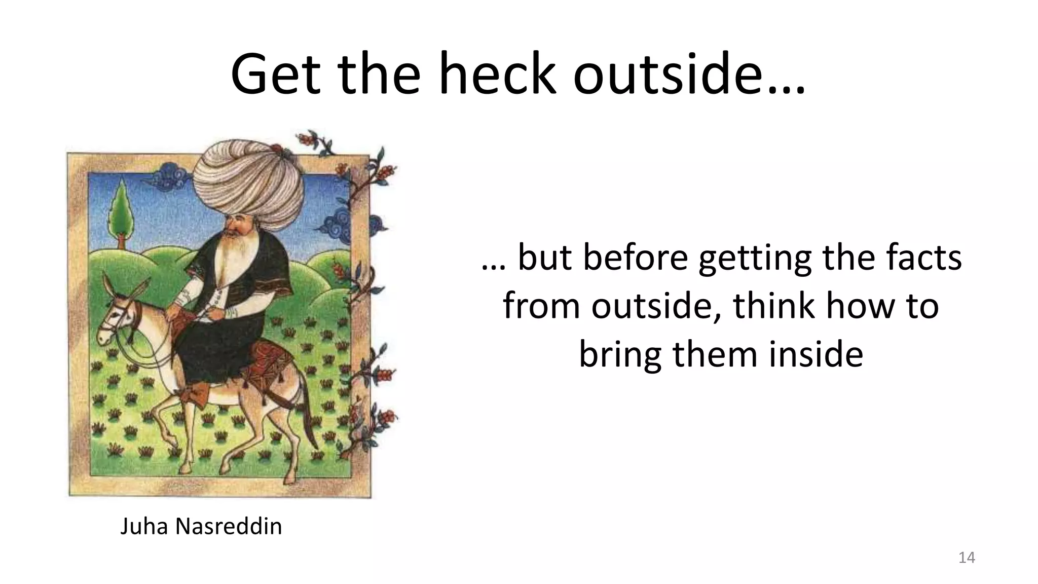 Get the heck outside… 
14 
Juha Nasreddin 
… but before getting the facts 
from outside, think how to 
bring them inside 
 