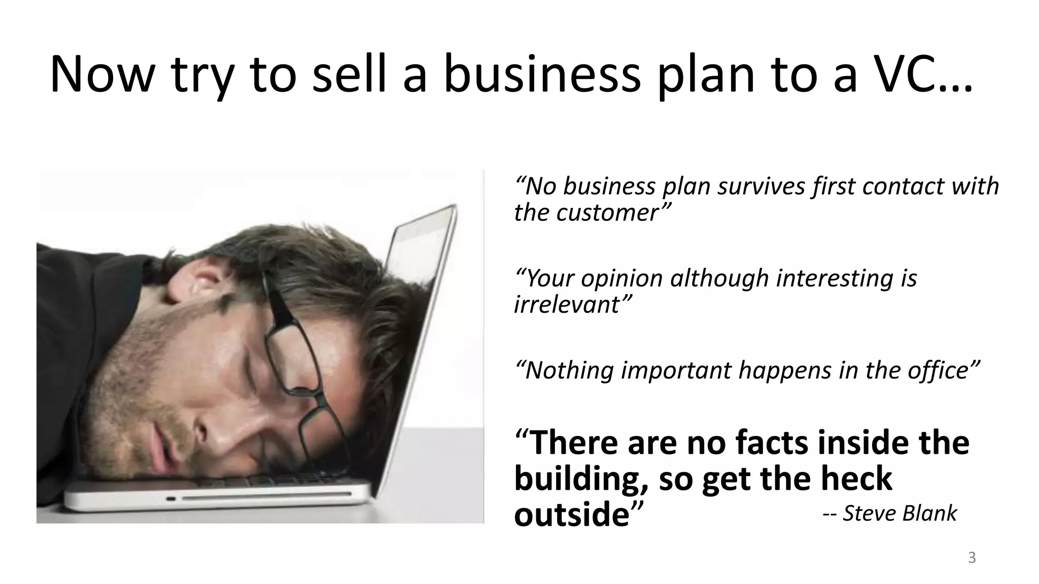 Now try to sell a business plan to a VC… 
“No business plan survives first contact with 
the customer” 
3 
“Your opinion although interesting is 
irrelevant” 
“Nothing important happens in the office” 
“There are no facts inside the 
building, so get the heck 
outside” -- Steve Blank 
 