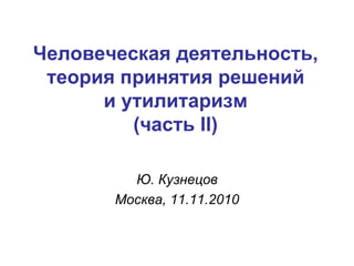Человеческая деятельность, теория принятия решений и утилитаризм (часть  II ) Ю. Кузнецов Москва,  1 1.1 1 .2010 