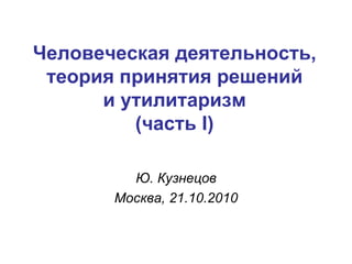 Человеческая деятельность, теория принятия решений и утилитаризм (часть  I ) Ю. Кузнецов Москва,  2 1.10.2010 