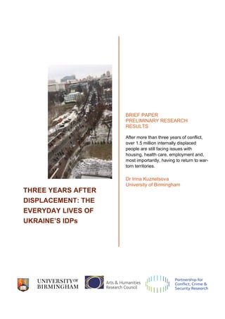 THREE YEARS AFTER
DISPLACEMENT: THE
EVERYDAY LIVES OF
UKRAINE’S IDPs
BRIEF PAPER
PRELIMINARY RESEARCH
RESULTS
After more than three years of conflict,
over 1.5 million internally displaced
people are still facing issues with
housing, health care, employment and,
most importantly, having to return to war-
torn territories.
Dr Irina Kuznetsova
University of Birmingham
 