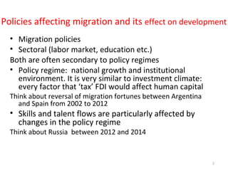Policies affecting migration and its effect on development
• Migration policies
• Sectoral (labor market, education etc.)
Both are often secondary to policy regimes
• Policy regime: national growth and institutional
environment. It is very similar to investment climate:
every factor that ‘tax’ FDI would affect human capital
Think about reversal of migration fortunes between Argentina
and Spain from 2002 to 2012
• Skills and talent flows are particularly affected by
changes in the policy regime
Think about Russia between 2012 and 2014
2
 