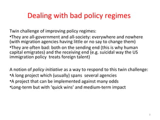 Dealing with bad policy regimes
Twin challenge of improving policy regimes:
•They are all-government and all-society: everywhere and nowhere
(with migration agencies having little or no say to change them)
•They are often bad: both on the sending end (this is why human
capital emigrates) and the receiving end (e.g. suicidal way the US
immigration policy treats foreign talent)
A notion of policy initiative as a way to respond to this twin challenge:
•A long project which (usually) spans several agencies
•A project that can be implemented against many odds
•Long-term but with ‘quick wins’ and medium-term impact
3
 