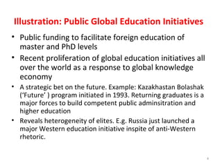 Illustration: Public Global Education Initiatives
• Public funding to facilitate foreign education of
master and PhD levels
• Recent proliferation of global education initiatives all
over the world as a response to global knowledge
economy
• A strategic bet on the future. Example: Kazakhastan Bolashak
(‘Future’ ) program initiated in 1993. Returning graduates is a
major forces to build competent public adminsitration and
higher education
• Reveals heterogeneity of elites. E.g. Russia just launched a
major Western education initiative inspite of anti-Western
rhetoric.
4
 