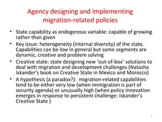 Agency designing and implementing
migration-related policies
• State capability as endogenous variable: capable of growing
rather than given
• Key issue: heterogeneity (internal diversity) of the state.
Capabilities can be low in general but some segments are
dynamic, creative and problem solving
• Creative state: state designing new ‘out-of-box’ solutions to
deal with migration and development challenges (Natasha
Iskander’s book on Creative State in Mexico and Morocco)
• A hypothesis (a paradox?): migration-related capabilities
tend to be either very low (when immigration is part of
security agenda) or unusually high (when policy innovation
emerges in response to persistent challenge: Iskander’s
Creative State )
5
 