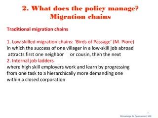 ©Knowledge for Development, WBI
2. What does the policy manage?
Migration chains
Traditional migration chains
1. Low skilled migration chains: ‘Birds of Passage’ (M. Piore)
in which the success of one villager in a low-skill job abroad
attracts first one neighbor or cousin, then the next
2. Internal job ladders
where high skill employers work and learn by progressing
from one task to a hierarchically more demanding one
within a closed corporation
7
 