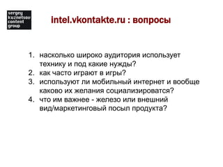 intel.vkontakte.ru : вопросынасколько широко аудитория использует технику и под какие нужды?как часто играют в игры?используют ли мобильный интернет и вообще каково их желания социализироватся?что им важнее - железо или внешний вид/маркетинговый посыл продукта? 