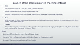 Launch of the premium coffee-machines Intensa
1. ATL:
 TV – wide campaign (TRP = 1200 per 3 weeks, 4 federal channels);
 Online – Banner Ads onTop business & lifestyle web sites
 Outdoor – Huge banner 15x6 at “Gorbushka” site (one of the biggest electronics stores in Moscow)
2. BTL:
 Wide activity in the shops, covering the best shops across the Russia (brand-zones, islands on the entrances, decorated alarm-
covers, ads on the in-storeTVs)
3. КО-ОП:
 Cooperation programs and incentives with major retail chains (Online: search engine, context, banner ADS;Trade : motivation
if the trade personal, directors of the shops; POSM).
Result:
 Listing in all federal chains (more than 3 SKU per shop)
 AchievedTOP 5 coffee-machines in GfK HitList (based on the quarter results)
 Improved the market share (become №1 in Russia)
SERGEY KUZNETSOV (SKUZN2K@GMAIL.COM) 4
 