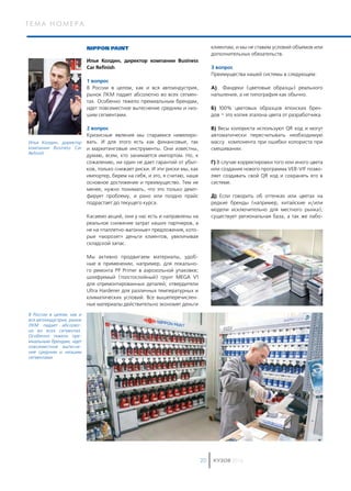 т е м а н о м е р а
КУЗОВ 201620
NIPPON PAINT
Илья Колдин, директор компании Business
Car Refinish
1 вопрос
В России в целом, как и вся автоиндустрия,
рынок ЛКМ падает абсолютно во всех сегмен-
тах. Особенно тяжело премиальным брендам,
идет повсеместное вытеснение средним и низ-
шим сегментами.
2 вопрос
Кризисные явления мы стараемся нивелиро-
вать. И для этого есть как финансовые, так
и маркетинговые инструменты. Они известны,
думаю, всем, кто занимается импортом. Но, к
сожалению, ни один не дает гарантий от убыт-
ков, только снижает риски. И эти риски мы, как
импортер, берем на себя, и это, я считаю, наше
основное достижение и преимущество. Тем не
менее, нужно понимать, что это только демп-
фирует проблему, и рано или поздно прайс
подрастает до текущего курса.
Касаемо акций, они у нас есть и направлены на
реальное снижение затрат наших партнеров, а
не на «паллетно-вагонные» предложения, кото-
рые «морозят» деньги клиентов, увеличивая
складской запас.
Мы активно продвигаем материалы, удоб-
ные в применении, например, для локально-
го ремонта PP Primer в аэрозольной упаковке;
шлифуемый (толстослойный) грунт MEGA V1
для отремонтированных деталей; отвердители
Ultra Hardener для различных температурных и
климатических условий. Все вышеперечислен-
ные материалы действительно экономят деньги
клиентам, и мы не ставим условий объемов или
дополнительных обязательств.
3 вопрос
Преимущества нашей системы в следующем:
А) Фандеки (цветовые образцы) реального
напыления, а не типография как обычно.
Б) 100% цветовых образцов японских брен-
дов – это копия эталона цвета от разработчика.
В) Весы колориста используют QR код и могут
автоматически пересчитывать необходимую
массу компонента при ошибки колориста при
смешивании.
Г) В случае корректировки того или иного цвета
или создания нового программа VEB-VIF позво-
ляет создавать свой QR код и сохранять его в
системе.
Д) Если говорить об оттенках или цветах на
редкие бренды (например, китайские и/или
модели исключительно для местного рынка),
существует региональная база, а так же лабо-
Илья Колдин, директор
компании Business Car
Refinish
В России в целом, как и
вся автоиндустрия, рынок
ЛКМ падает абсолют-
но во всех сегментах.
Особенно тяжело пре-
миальным брендам, идет
повсеместное вытесне-
ние средним и низшим
сегментами
 