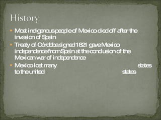 Most indigenous people of Mexico died off after the invasion of Spain  Treaty of Córdoba signed 1821 gave Mexico independence from Spain at the conclusion of the Mexican war of independence Mexico lost many  states to the united    states 
