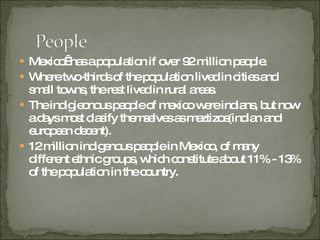 Mexico  has a population if over 92 million people. Where two-thirds of the population lived in cities and small towns, the rest lived in rural areas. The indigieonous people of mexico were indians, but now a days most clasify themselves as meztizos(indian and european decent). 12 million indigenous people in Mexico, of many different ethnic groups, which constitute about 11% - 13% of the population in the country. 