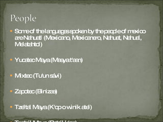 Some of the languages spoken by the people of mexico are Nahuatl (Mexicano, Mexicanero, Nahuat, Nahual, Melatahtol) Yucatec Maya (Maaya t'aan) Mixtec (Tu'un sávi) Zapotec (Binizaa) Tzeltal Maya (K'op o winik atel) Tzotzil Maya (Batsil k'op) Otomí (Hñä hñü) Totonac (Tachihuiin) Mazatec (Ha shuta enima) Ch'ol (Mayan) (Winik) Huastec (Téenek) Chinantec (Tsa jujmí) Mixe (Ayüük) Mazahua (Jñatho) Tarascan (P'urhépechas) Tlapanec (Me'phaa) Tarahumara (Rarámuri) Amuzgo (Tzañcue) Chatino (Cha'cña) Tojolab'al (Tojolwinik otik) Popoluca (Zoquean) (Tuncápxe) Chontal de Tabasco (Yokot t'an) Huichol (Wixárika) Mayo (Yoreme) Tepehuán (O'odham) Trique (Tinujéi) Cora (Naáyarite) Popoloca (Oto-manguean) Huave (Ikoods) Cuicatec (Nduudu yu) Yaqui (Yoreme) Q'anjob'al Tepehua (Hamasipini) Pame (Xigüe) Mam (Qyool) Chontal de Oaxaca (Slijuala sihanuk) Chuj Tacuate (Mixtec de Santa María Zacatepec) (Tu'un Va'a) Chichimeca jonaz (Úza) Guarijío (Makurawe) Chocho (Runixa ngiigua) Pima Bajo (O'odham) Q'eqchí (Q'eqchí) Lacandón (Hach t'an) Jakaltek (P approximately 6.7% of the population speaks an indigenous language  