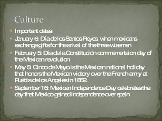 Important dates January 6: Día de los Santos Reyes: when mexicans exchange gifts for the arival of the three wisemen February 5: Día de la Constitución commemertaion day of the Mexican revolution  May 5: Cinco de Mayo is the Mexican national holiday that honors the Mexican victory over the French army at Puebla de los Angeles in 1862.  September 16: Mexican Independence Day celebrates the day that Mexico gained independence over spain 