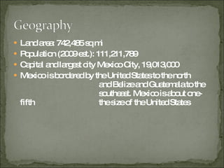 Land area: 742,485 sq mi  Population (2009 est.): 111,211,789 Capital and largest city Mexico City, 19,013,000  Mexico is bordered by the United States to the north    and Belize and Guatemala to the    southeast. Mexico is about one-fifth    the size of the United States  