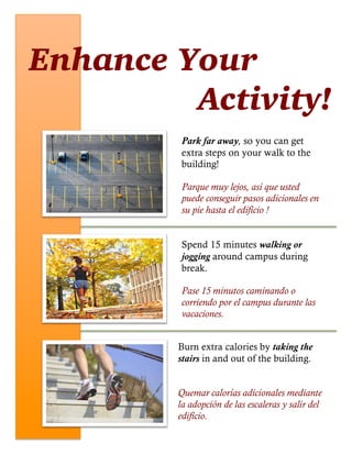 Enhance Your
Activity!
Park far away, so you can get
extra steps on your walk to the
building!
Parque muy lejos, así que usted
puede conseguir pasos adicionales en
su pie hasta el edificio !
Spend 15 minutes walking or
jogging around campus during
break.
Pase 15 minutos caminando o
corriendo por el campus durante las
vacaciones.
Burn extra calories by taking the
stairs in and out of the building.
Quemar calorías adicionales mediante
la adopción de las escaleras y salir del
edificio.
 