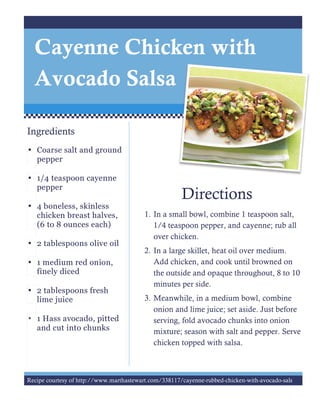 Directions
1. In a small bowl, combine 1 teaspoon salt,
1/4 teaspoon pepper, and cayenne; rub all
over chicken.
2. In a large skillet, heat oil over medium.
Add chicken, and cook until browned on
the outside and opaque throughout, 8 to 10
minutes per side.
3. Meanwhile, in a medium bowl, combine
onion and lime juice; set aside. Just before
serving, fold avocado chunks into onion
mixture; season with salt and pepper. Serve
chicken topped with salsa.
Ingredients
• Coarse salt and ground
pepper
• 1/4 teaspoon cayenne
pepper
• 4 boneless, skinless
chicken breast halves,
(6 to 8 ounces each)
• 2 tablespoons olive oil
• 1 medium red onion,
finely diced
• 2 tablespoons fresh
lime juice
• 1 Hass avocado, pitted
and cut into chunks
Cayenne Chicken with
Avocado Salsa
Recipe courtesy of http://www.marthastewart.com/338117/cayenne-rubbed-chicken-with-avocado-sals
 
