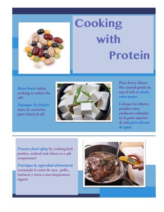 Cooking
with
Protein
Practice food safety by cooking beef,
poultry, seafood and others to a safe
temperature!
Practique la seguridad alimentaria
cocinando la carne de vaca , pollo ,
mariscos y otros a una temperatura
segura!
Place heavy objects
like canned goods on
top of tofu to drain
extra water.
Coloque los objetos
pesados como
productos enlatados
en la parte superior
de tofu para drenar
de agua.
Rinse beans before
cooking to reduce the
salt!
Enjuague los frijoles
antes de cocinarlos
para reducir la sal!
 