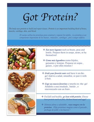 Got Protein?
v Eat more legumes such as beans, peas and
lentils. Prepare them in soups, stews, or by
themselves!
v Coma más legumbres como frijoles,
guisantes y lentejas. Preparar en sopas ,
guisos , o por ellos mismos !
v Grab your favorite nuts and have it on-the-
go! Add to a salad, smoothie, or pair it with
a fruit.
v Coge sus nueces favoritas y tenerlo en -the- go!
Añádelo a una ensalada , batido , o
sincronizarlo con un fruto .
v Feel full and healthy, go lean with protein. Choose
lean protein such as fish, chicken breast and eggs!
v Siéntase plena y saludable , vaya magra con la
proteína . Elija proteínas magras como el pescado ,
pechuga de pollo y los huevos !
The body uses protein to build and repair tissues. Protein is an important building block of bones,
muscles, cartilage, skin, and blood.
El cuerpo utiliza las proteínas para construir y reparar los tejidos . La proteína es un
componente importante de los huesos , músculos , cartílagos , piel y sangre edificio.
 