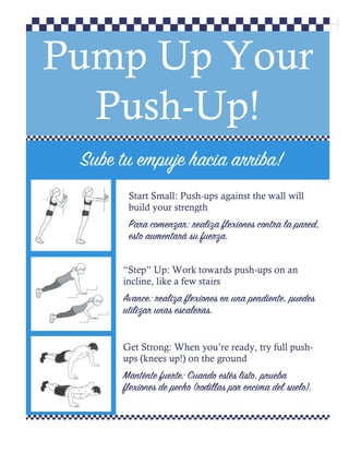 Pump Up Your
Push-Up!
Sube tu empuje hacia arriba!
Start Small: Push-ups against the wall will
build your strength
Para comenzar: realiza flexiones contra la pared,
esto aumentará su fuerza.
“Step” Up: Work towards push-ups on an
incline, like a few stairs
Avance: realiza flexiones en una pendiente, puedes
utilizar unas escaleras.
Get Strong: When you’re ready, try full push-
ups (knees up!) on the ground
Manténte fuerte: Cuando estés listo, prueba
flexiones de pecho (rodillas por encima del suelo).
 