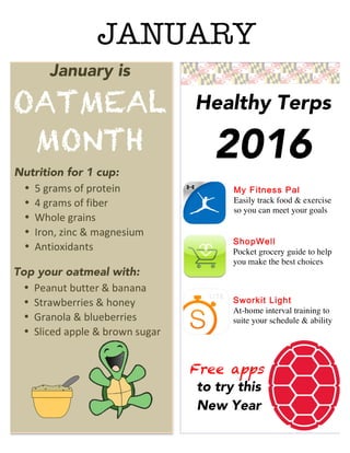 January is
OATMEAL
MONTH
Healthy Terps
2016
My Fitness Pal
Easily track food & exercise
so you can meet your goals
ShopWell
Pocket grocery guide to help
you make the best choices
Sworkit Light
At-home interval training to
suite your schedule & ability
Free apps
to try this
New Year
Nutrition for 1 cup:
• 5	
  grams	
  of	
  protein	
  
• 4	
  grams	
  of	
  fiber	
  
• Whole	
  grains	
  
• Iron,	
  zinc	
  &	
  magnesium	
  
• Antioxidants	
  
Top your oatmeal with:
• Peanut	
  butter	
  &	
  banana	
  
• Strawberries	
  &	
  honey	
  
• Granola	
  &	
  blueberries	
  
• Sliced	
  apple	
  &	
  brown	
  sugar	
  
JANUARY
 