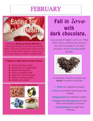  
	
  
	
  
	
  
	
  
	
  
	
  
	
  
	
  
Celebrate National Heart Month by
choosing healthy foods and exercising
daily. Once you know which foods to eat
more of and which foods to limit, you’ll
be on you way to a heart- healthy diet.
	
  
7 ways to take care of your heart:
 Control portion sizes.
 Eat fruits and vegetables
 Select whole grains
 Limit unhealthy fats
 Exercise 150 min/week
 Reduce sodium intake
 Drink more water
	
  
4	
  Heart	
  Healthy	
  Superfoods:	
  	
  
	
  
Fall in love
with
dark chocolate.
Can you feel it? Love is in the air. What
better way to celebrate the season of
love then to indulge in rich dark
chocolate, and its amazing health
benefits.	
  
A small bar of dark chocolate has
many nutrients including:
• Fiber for digestive health
•Iron to promote cardiovascular
health.
•Magnesium for skeletal health.
•Copper and Manganese to help
with antioxidant functions.
•Antioxidants to fight free
radicals.
	
  
 