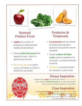 Seasonal
Produce Focus
2
• Las manzanas son una fuente
de potasio para ayudar a
promover una presión arterial
saludable
• Escoja verduras de hojas
verdes como la espinaca o la
col rizada - son buenas fuentes
de hierro
• Calabaza es una gran fuente
de vitamina A, que es muy
Dinner Inspiration
Combine sliced apples and chunks for roasted butternut squash
with a handful of dark leafy greens & a cooked grain (quinoa,
brown rice) into a seasonal salad for a quick dinner.
1
• Apples are a source of
potassium to help promote
healthy blood pressure
• Choose dark leafy greens like
spinach or kale – they’re a
good sources of iron
• Butternut squash is a great
source of Vitamin A which is
needed for eye-health
Productos de
Temporada
Cena Inspiration
Combine las manzanas en rodajas y trozos de calabaza asada
con un puñado de verdes oscuros y frondosos un grano
cocido (quinua, arroz integral) en una ensalada
de temporada para una cena rápida.
 