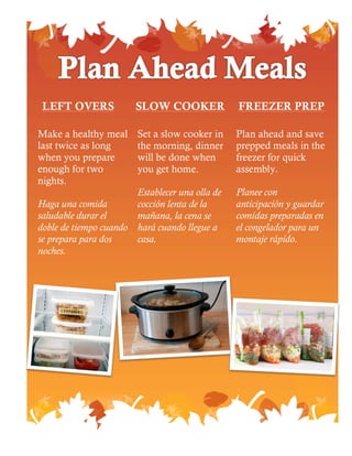 SLOW COOKERLEFT OVERS FREEZER PREP
Make a healthy meal
last twice as long
when you prepare
enough for two
nights.
Haga una comida
saludable durar el
doble de tiempo cuando
se prepara para dos
noches.
Set a slow cooker in
the morning, dinner
will be done when
you get home.
Establecer una olla de
cocción lenta de la
mañana, la cena se
hará cuando llegue a
casa.
Plan ahead and save
prepped meals in the
freezer for quick
assembly.
Planee con
anticipación y guardar
comidas preparadas en
el congelador para un
montaje rápido.
 