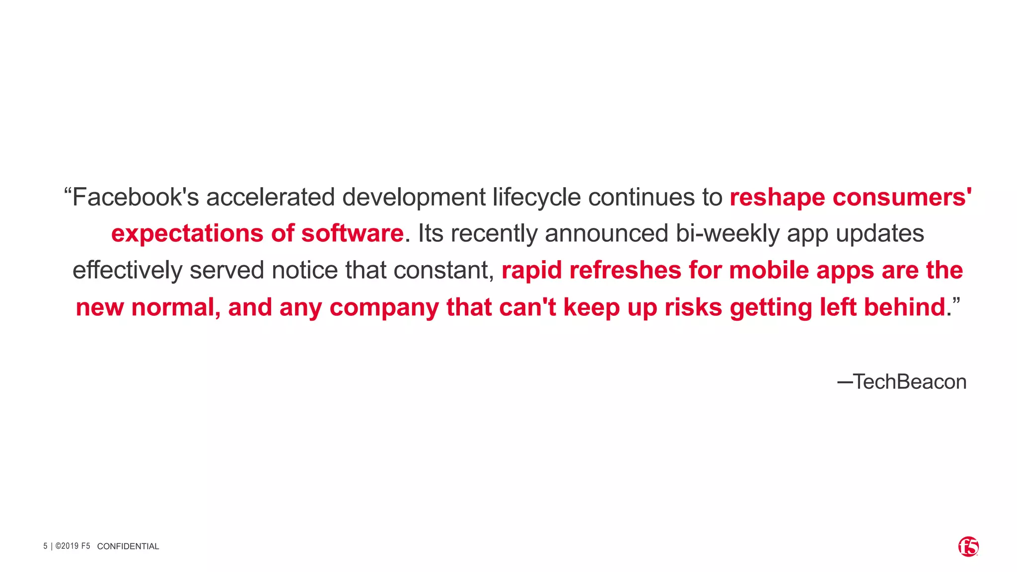 | ©2019 F5
5
“Facebook's accelerated development lifecycle continues to reshape consumers'
expectations of software. Its recently announced bi-weekly app updates
effectively served notice that constant, rapid refreshes for mobile apps are the
new normal, and any company that can't keep up risks getting left behind.”
─TechBeacon
CONFIDENTIAL
 