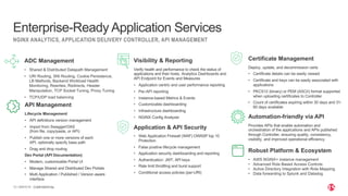 | ©2019 F5
13
NGINX ANALYTICS, APPLICATION DELIVERY CONTROLLER, API MANAGEMENT
Enterprise-Ready Application Services
CONFIDENTIAL
ADC Management
• Shared & Distributed Datapath Management
• URI Routing, SNI Routing, Cookie Persistence,
LB Methods, Backend Workload Health
Monitoring, Rewrites, Redirects, Header
Manipulation, TCP Socket Tuning, Proxy Tuning
• TCP/UDP load balancing
Visibility & Reporting
Verify health and performance to check the status of
applications and their hosts. Analytics Dashboards and
API Endpoint for Events and Measures
• Application centric end user performance reporting
• Per-API reporting
• Instance-based Metrics & Events
• Customizable dashboarding
• Infrastructure dashboarding
• NGINX Config Analyzer
Application & API Security
• Web Application Firewall (WAF) OWASP top 10
Protection
• False positive lifecycle management
• Application security dashboarding and reporting
• Authentication: JWT, API keys
• Rate limit throttling and burst support
• Conditional access policies (per-URI)
Automation-friendly via API
Provides APIs that enable automation and
orchestration of the applications and APIs published
through Controller, ensuring quality, consistency,
visibility, and improved operational efficiency.
API Management
Lifecycle Management
• API definitions version management
• Import from Swagger/OAS
(from file, copy/paste, or API)
• Publish one or more versions of each
API, optionally specify base path
• Drag and drop routing
Dev Portal (API Documentation)
• Modern, customizable Portal UI
• Manage Shared and Distributed Dev Portals
• Multi Application / Published / Version aware
interface
Robust Platform & Ecosystem
• AWS NGINX+ instance management
• Advanced Role Based Access Controls
• Active Directory Integration with Role Mapping
• Data forwarding to Splunk and Datadog
Certificate Management
Deploy, update, and decommission certs
• Certificate details can be easily viewed
• Certificate and keys can be easily associated with
applications
• PKCS12 (binary) or PEM (ASCII) format supported
when uploading certificates to Controller
• Count of certificates expiring within 30 days and 31-
60 days available
 