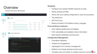 | ©2019 F5
19
Simplicity
• Configure and maintain NGINX instances at scale
• Reads existing conf files
• Works with your existing configurations, tools and processes.
• Top stats/score
• API First Focus
• Metrics provided in Prometheus Query Language
Find and Secure instances
• Scan utilizing stealth ports and tagging
• CVE vulnerability and outdated version information
• Near expired certificates (coming soon)
Configuration Management
• Centralized Validation
• Analysis and Suggestions
• Lightweight UI for inventory management
• Rollback and change alerting (coming soon)
• Template code and publish to multiple instances (coming soon)
Overview
NGINX INSTANCE MANAGER
 