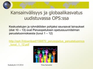 Kansainvälisyys ja globaalikasvatus 
uudistuvassa OPS:ssa 
Keskustelujen ja ryhmätöiden pohjaksi seuraavat lainaukset 
(diat 10 – 13) ovat Perusopetuksen opetussuunnitelman 
perusteluonnoksesta (luvut 1 – 12) 
http://oph.fi/download/156870_perusopetus_perusteluonnos 
_luvut_1_12.pdf 
Sodankylä 13.9.2014 Tiina Sarisalmi 
 