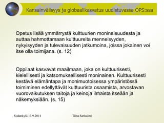 Kansainvälisyys ja globaalikasvatus uudistuvassa OPS:ssa 
Opetus lisää ymmärrystä kulttuurien moninaisuudesta ja 
auttaa hahmottamaan kulttuureita menneisyyden, 
nykyisyyden ja tulevaisuuden jatkumoina, joissa jokainen voi 
itse olla toimijana. (s. 12) 
Oppilaat kasvavat maailmaan, joka on kulttuurisesti, 
kielellisesti ja katsomuksellisesti moninainen. Kulttuurisesti 
kestävä elämäntapa ja monimuotoisessa ympäristössä 
toimiminen edellyttävät kulttuurista osaamista, arvostavan 
vuorovaikutuksen taitoja ja keinoja ilmaista itseään ja 
näkemyksiään. (s. 15) 
Sodankylä 13.9.2014 Tiina Sarisalmi 
 