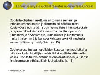 Kansainvälisyys ja globaalikasvatus uudistuvassa OPS:ssa 
Oppilaita ohjataan asettumaan toisen asemaan ja 
tarkastelemaan asioita ja tilanteita eri näkökulmista. 
Koulutyössä edistetään suunnitelmallisesti ihmisoikeuksien 
ja lapsen oikeuksien sekä maailman kulttuuriperinnön 
tuntemista ja arvostamista, kunnioitusta ja luottamusta 
muita ihmisryhmiä ja kansoja kohtaan sekä kiinnostusta 
kansainväliseen yhteistyöhön. (s. 15) 
Opetuksessa tuetaan oppilaiden kasvua monipuolisiksi ja 
taitaviksi kielenkäyttäjiksi sekä äidinkielellään että muilla 
kielillä. Oppilaita rohkaistaan vuorovaikutukseen ja itsensä 
ilmaisemiseen vähäiselläkin kielitaidolla. (s. 15) 
Sodankylä 13.9.2014 Tiina Sarisalmi 
 
