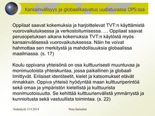 Kansainvälisyys ja globaalikasvatus uudistuvassa OPS:ssa 
Oppilaat saavat kokemuksia ja harjoittelevat TVT:n käyttämistä 
vuorovaikutuksessa ja verkostoitumisessa. … Oppilaat saavat 
perusopetuksen aikana kokemuksia TVT:n käytöstä myös 
kansainvälisessä vuorovaikutuksessa. Näin he voivat 
hahmottaa sen merkitystä ja mahdollisuuksia globaalissa 
maailmassa. (s. 17) 
Koulu oppivana yhteisönä on osa kulttuurisesti muuntuvaa ja 
monimuotoista yhteiskuntaa, jossa paikallinen ja globaali 
limittyvät. Erilaiset identiteetit, kielet ja katsomukset elävät 
rinnakkain. Oppiva yhteisö hyödyntää maan kulttuuriperintöä 
sekä omaa ja ympäristön kielellistä ja kulttuurista 
monimuotoisuutta. Se kehittää kulttuurienvälistä ymmärrystä ja 
kunnioitusta sekä vastuullista toimintaa. (s. 22) 
Sodankylä 13.9.2014 Tiina Sarisalmi 
 