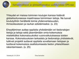 Kansainvälisyys ja globaalikasvatus uudistuvassa OPS:ssa 
Yhteydet eri maissa toimivien koulujen kanssa lisäävät 
globalisoituneessa maailmassa toimimisen taitoja. Ne tuovat 
koulutyöhön herätteitä toimia yhdenvertaisuuden, 
ihmisoikeuksien ja rauhan edistämiseksi. (s. 23) 
Eheyttäminen auttaa oppilaita yhdistämään eri tiedonalojen 
tietoja ja taitoja sekä jäsentämään omia kokemuksia 
mielekkäiksi kokonaisuuksiksi vuorovaikutuksessa toisten 
kanssa. Kokonaisuuksien tarkastelu ja tiedonaloja yhdistelevät, 
tutkivat projektit auttavat oppilaita soveltamaan tietojaan ja 
tuottavat kokemuksia osallistumisesta tiedon yhteisölliseen 
rakentamiseen. (s. 25) 
Sodankylä 13.9.2014 Tiina Sarisalmi 
 