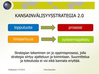 KANSAINVÄLISYYSSTRATEGIA 2.0 
lopputuote prosessi 
lineaarisuus systeemiajattelu 
Strategian tekeminen on jo oppimisprosessi, jolla 
strategia siirtyy ajatteluun ja toimintaan. Suunnittelua 
ja toteutusta ei voi eikä kannata eriyttää. 
Sodankylä 13.9.2014 Tiina Sarisalmi 
 
