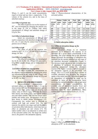 J. T. Nwabanne, P. K. Igbokwe / International Journal of Engineering Research and
                  Applications (IJERA)       ISSN: 2248-9622 www.ijera.com
                        Vol. 2, Issue 4, July-August 2012, pp.1830-1838
Where, Co and Ce are the metal concentrations              Table 1: Physico-chemical characteristics of the
(mg/l) at initial and any time t, respectively, V the      activated carbons
volume of the solution (L), and m the mass of
adsorbent used (g).

2.4.1 Effect of particle size
         The effect of particle size on the sorption of
Pb2+ was investigated by changing the particle size
in the range of 150 to 1100μm with initial
concentration of 100mg/l and adsorbent dosage of
0.5g for 2hrs.

2.4.2 Effect of adsorbent dosage
          Initial ion concentration of 100mg/l was
used in conjunction with adsorbent dosage 0.2, 0.35,
0.5, 1.0, 1.5 and 2.0g for contact time of 2hrs and                     3.1 Batch adsorption studies
particle size of 150μm.
                                                           3.1.1 Effect of adsorption dosage on the
2.4.3 Effect of pH                                         adsorption process
         The effect of pH on the sorption was                       Adsorption dosage is an important
studied at pH 3, 4, 5, 6, 7, 8 with 0.5g of adsorbent      parameter as it determines the capacity of an
dosage, for 2hrs.                                          adsorbent for a given initial concentration of the
                                                           adsorbate. The result showed that as the adsorbent
2.4.4 Effect of contact time                               dosage increased, the percentage of adsorption also
         The effect of contact time was investigated       increased but the amount adsorbed per unit mass of
for 10, 20, 40, 60, 90, 120, 150 and 180 min at pH 6,      the adsorbent decreased considerably (Figure 1).
0.5g/100ml sample dosage and at temperatures of            The decrease in unit adsorption with increasing dose
30-500C.                                                   of adsorbent is attributed to adsorption sites
                                                           remaining unsaturated during the adsorption
 2.4.5 Effect of initial ion concentration                 reaction [19]. Figure 1 reveals a definite increase in
         The effect of initial Pb2+ concentration on       the adsorption capacity of the adsorbents with
the sorption was investigated by changing the initial      dosage. This is as a result of the larger number of
ion concentration in the range of 100-750mg/l with         available adsorption sites favouring the enhanced
150μm particle size, adsorption dosage of 0.5g and         uptake of the metal ions [20]. The authors stated that
at 30-500C for 2hrs.                                       the dependence of adsorption on doses can be
                                                           explained in terms of the concentration factor
    3. RESULTS AND DISCUSSION                              involving low metal-to-adsorbent ratio at low metal
          Physico-chemical        characteristics  of      concentrations. At higher concentrations, the
activated carbons are shown in Table 1. It can be          available sites of adsorption become fewer and
observed that OPS had the lowest moisture and ash          hence the percentage of metal ion removed is
contents and high surface area of 863m 2/g and             dependent upon the initial concentration. Many
iodine value of 810.75 mg/g. NPN had the lowest            workers have reported similar results [21, 22, 23].
bulk density and fixed carbon, and highest surface                     105

area and iodine number. OPF had the lowest iodine
number and surface area. The presence of ash has                       100

been shown to inhibit surface development [15].
                                                                       95
Consequently low surface area is observed in
carbons with high ash content [16]. The raw
                                                          % Adsorbed




                                                                       90
material, the particle size range used and the degree
of activation affect bulk density, which does have an
                                                                       85
effect on adsorption per unit volume [17]. The
iodine number value is an indication to surface area                   80                                                    NPN
of the activated carbon [18]. The larger the surface                                                                         PPN

area is, the greater is the adsorption capacity.                       75
                                                                                                                             EFB
                                                                                                                             OPF
                                                                                                                             OPS

                                                                       70
                                                                             0    0.5      1        1.5         2                  2.5

                                                           Figure 1: Effect of adsorbent dosage g the
                                                                                      Adsorbent dosage,
                                                                                                         on           2+
                                                                                2+
                                                          Fig. : Effect of adsorbent dosage on the adsorption of Pb        on the adsorbents
                                                           adsorption of Pb on the adsorbents


                                                                                                          1832 | P a g e
 