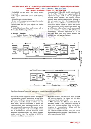 Sarvesh B.Rothe, Prof. V.G.Girhepunje / International Journal of Engineering Research and
                   Applications (IJERA) ISSN: 2248-9622 www.ijera.com
                    Vol. 2, Issue 5, September- October 2012, pp.1894-1899
• Embedded interface with a dot matrix sensors            frequency band. X Bee RF Module complies with
(front-end).                                              Part 15 of the FCC rules and regulations [12]. It
• On request addressable sensor node (polling             supports the unique needs of low-cost, low power
mode).                                                    wireless sensor networks. The module requires
• Selectable data refreshment time.                       minimal power and provides reliable delivery of
• In-situ wireless data programming and upgrading         data between devices. It is a short range technology
(boot loader technique).                                  that allows secure and robust communications. The
• Bidirectional data link (half duplex with reverse       use of radio device, capable to transfer data over a
telemetry).                                               range of up to 100 meters outdoor-line of sight and
A detailed description of the whole system will be        up to 30 meters indoor-urban, is well recommended.
discussed in the following sections.                      As user interface, a windows API (Application
                                                          Programming Interface) application is to be
A. Selected Technology                                    developed with high level design software for
         We have chosen a Zig Bee RF Module to            graphical user interface development.
meet IEEE 802.15.4 standards and the ISM 2.4 GHz




Fig: Block diagram of transmitter and receiver using ZigBee module with RF link


Also GSM control subsystem enables the user to             GSM-RF hardware tests are run in order to check
monitor patient remotely whereas the security alert        the hardware support. The system will call GSM
subsystem provides the remote security monitoring.         modem and it will get activated.
The system is capable enough to instruct user via          · After activation the Modem will check for
SMS from a specific cell number to change the              hardware support. If the hardware is missing or
condition of the home appliance according to the           some other hardware problem there will be error,
user’s needs and requirements. The second aspect           resulting in communication failure and the
is that of security alert which is achieved in a way       application will be terminated.
that on the detection of intrusion the system allows       · If hardware responds then the serial port will be
automatic generation of SMS thus alerting the user         opened for communication and GSM hardware will
against security risk. The working of GSM in               allow transmission of SMS.
Interactive model can be explained as:-



                                                                                              1895 | P a g e
 