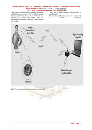 Sarvesh B.Rothe, Prof. V.G.Girhepunje / International Journal of Engineering Research and
                   Applications (IJERA) ISSN: 2248-9622 www.ijera.com
                    Vol. 2, Issue 5, September- October 2012, pp.1894-1899
· The system will then connect and after connection       · SMS will be silently ignored if cell number is
establishment the system will be able to detect           unauthorized.
intrusion and will alert user about the breach and        If it is authorized then necessary action can be told
similarly the system will update status of                to                 concern                 authorities
appliances by receiving SMS from the pre-defined
cell number.
.




Fig: Wireless transmission and reception of sensor data




                                                                                               1896 | P a g e
 